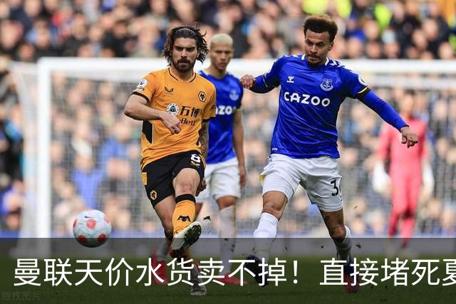 曼联天价水货卖不掉！直接堵死夏窗的路，22球神锋干看着却签不了